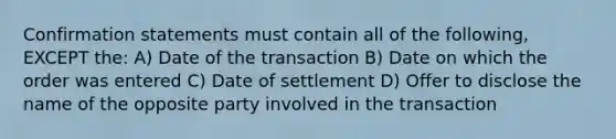 Confirmation statements must contain all of the following, EXCEPT the: A) Date of the transaction B) Date on which the order was entered C) Date of settlement D) Offer to disclose the name of the opposite party involved in the transaction