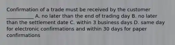 Confirmation of a trade must be received by the customer ___________ A. no later than the end of trading day B. no later than the settlement date C. within 3 business days D. same day for electronic confirmations and within 30 days for paper confirmations