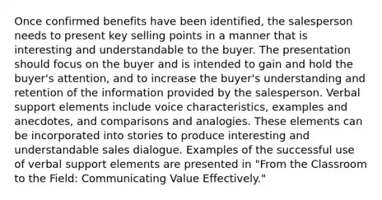 Once confirmed benefits have been identified, the salesperson needs to present key selling points in a manner that is interesting and understandable to the buyer. The presentation should focus on the buyer and is intended to gain and hold the buyer's attention, and to increase the buyer's understanding and retention of the information provided by the salesperson. Verbal support elements include voice characteristics, examples and anecdotes, and comparisons and analogies. These elements can be incorporated into stories to produce interesting and understandable sales dialogue. Examples of the successful use of verbal support elements are presented in "From the Classroom to the Field: Communicating Value Effectively."