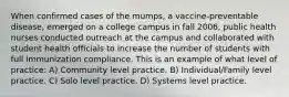 When confirmed cases of the mumps, a vaccine-preventable disease, emerged on a college campus in fall 2006, public health nurses conducted outreach at the campus and collaborated with student health officials to increase the number of students with full immunization compliance. This is an example of what level of practice: A) Community level practice. B) Individual/Family level practice. C) Solo level practice. D) Systems level practice.