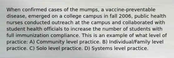 When confirmed cases of the mumps, a vaccine-preventable disease, emerged on a college campus in fall 2006, public health nurses conducted outreach at the campus and collaborated with student health officials to increase the number of students with full immunization compliance. This is an example of what level of practice: A) Community level practice. B) Individual/Family level practice. C) Solo level practice. D) Systems level practice.