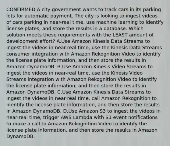 CONFIRMED A city government wants to track cars in its parking lots for automatic payment. The city is looking to ingest videos of cars parking in near-real time, use machine learning to identify license plates, and store the results in a database. Which solution meets these requirements with the LEAST amount of development effort? A.Use Amazon Kinesis Data Streams to ingest the videos in near-real time, use the Kinesis Data Streams consumer integration with Amazon Rekognition Video to identify the license plate information, and then store the results in Amazon DynamoDB. B.Use Amazon Kinesis Video Streams to ingest the videos in near-real time, use the Kinesis Video Streams integration with Amazon Rekognition Video to identify the license plate information, and then store the results in Amazon DynamoDB. C.Use Amazon Kinesis Data Streams to ingest the videos in near-real time, call Amazon Rekognition to identify the license plate information, and then store the results in Amazon DynamoDB. D.Use Amazon S3 to ingest the videos in near-real time, trigger AWS Lambda with S3 event notifications to make a call to Amazon Rekognition Video to identify the license plate information, and then store the results in Amazon DynamoDB.