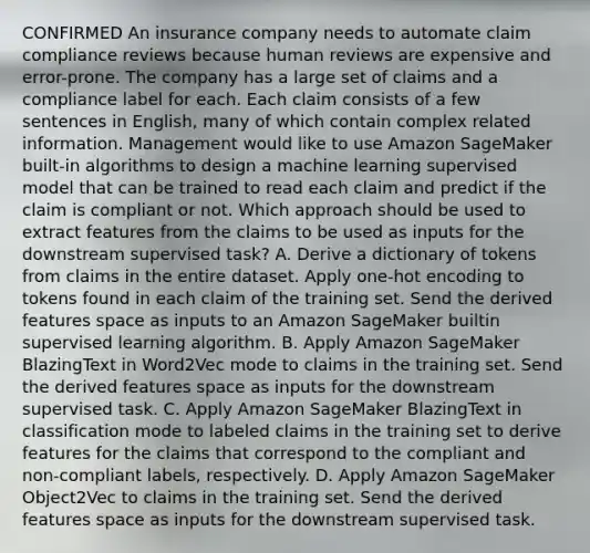 CONFIRMED An insurance company needs to automate claim compliance reviews because human reviews are expensive and error-prone. The company has a large set of claims and a compliance label for each. Each claim consists of a few sentences in English, many of which contain complex related information. Management would like to use Amazon SageMaker built-in algorithms to design a machine learning supervised model that can be trained to read each claim and predict if the claim is compliant or not. Which approach should be used to extract features from the claims to be used as inputs for the downstream supervised task? A. Derive a dictionary of tokens from claims in the entire dataset. Apply one-hot encoding to tokens found in each claim of the training set. Send the derived features space as inputs to an Amazon SageMaker builtin supervised learning algorithm. B. Apply Amazon SageMaker BlazingText in Word2Vec mode to claims in the training set. Send the derived features space as inputs for the downstream supervised task. C. Apply Amazon SageMaker BlazingText in classification mode to labeled claims in the training set to derive features for the claims that correspond to the compliant and non-compliant labels, respectively. D. Apply Amazon SageMaker Object2Vec to claims in the training set. Send the derived features space as inputs for the downstream supervised task.