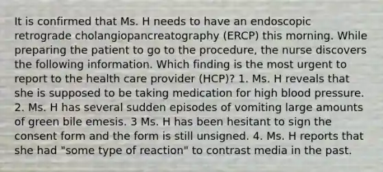 It is confirmed that Ms. H needs to have an endoscopic retrograde cholangiopancreatography (ERCP) this morning. While preparing the patient to go to the procedure, the nurse discovers the following information. Which finding is the most urgent to report to the health care provider (HCP)? 1. Ms. H reveals that she is supposed to be taking medication for high blood pressure. 2. Ms. H has several sudden episodes of vomiting large amounts of green bile emesis. 3 Ms. H has been hesitant to sign the consent form and the form is still unsigned. 4. Ms. H reports that she had "some type of reaction" to contrast media in the past.