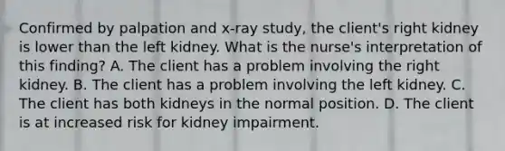 Confirmed by palpation and x-ray study, the client's right kidney is lower than the left kidney. What is the nurse's interpretation of this finding? A. The client has a problem involving the right kidney. B. The client has a problem involving the left kidney. C. The client has both kidneys in the normal position. D. The client is at increased risk for kidney impairment.