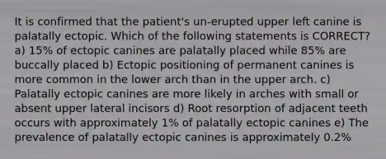 It is confirmed that the patient's un-erupted upper left canine is palatally ectopic. Which of the following statements is CORRECT? a) 15% of ectopic canines are palatally placed while 85% are buccally placed b) Ectopic positioning of permanent canines is more common in the lower arch than in the upper arch. c) Palatally ectopic canines are more likely in arches with small or absent upper lateral incisors d) Root resorption of adjacent teeth occurs with approximately 1% of palatally ectopic canines e) The prevalence of palatally ectopic canines is approximately 0.2%