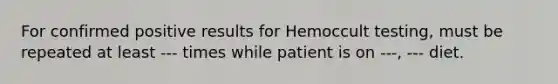 For confirmed positive results for Hemoccult testing, must be repeated at least --- times while patient is on ---, --- diet.