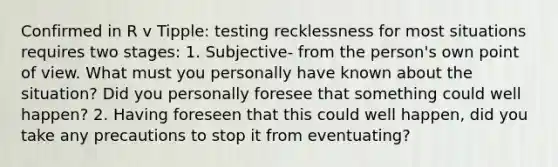 Confirmed in R v Tipple: testing recklessness for most situations requires two stages: 1. Subjective- from the person's own point of view. What must you personally have known about the situation? Did you personally foresee that something could well happen? 2. Having foreseen that this could well happen, did you take any precautions to stop it from eventuating?