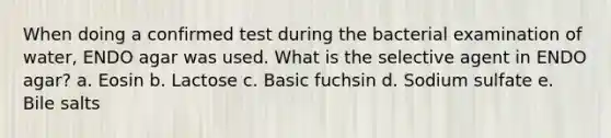 When doing a confirmed test during the bacterial examination of water, ENDO agar was used. What is the selective agent in ENDO agar? a. Eosin b. Lactose c. Basic fuchsin d. Sodium sulfate e. Bile salts