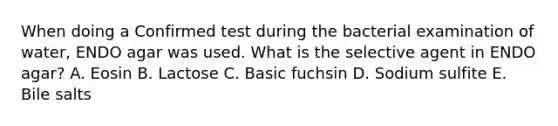 When doing a Confirmed test during the bacterial examination of water, ENDO agar was used. What is the selective agent in ENDO agar? A. Eosin B. Lactose C. Basic fuchsin D. Sodium sulfite E. Bile salts