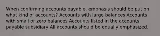 When confirming accounts payable, emphasis should be put on what kind of accounts? Accounts with large balances Accounts with small or zero balances Accounts listed in the accounts payable subsidiary All accounts should be equally emphasized.