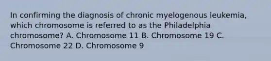 In confirming the diagnosis of chronic myelogenous leukemia, which chromosome is referred to as the Philadelphia chromosome? A. Chromosome 11 B. Chromosome 19 C. Chromosome 22 D. Chromosome 9