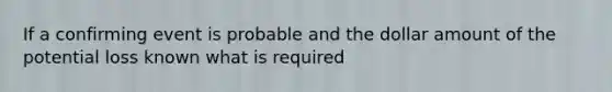 If a confirming event is probable and the dollar amount of the potential loss known what is required