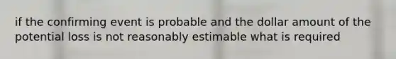 if the confirming event is probable and the dollar amount of the potential loss is not reasonably estimable what is required