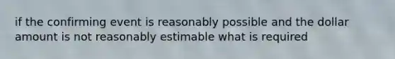 if the confirming event is reasonably possible and the dollar amount is not reasonably estimable what is required