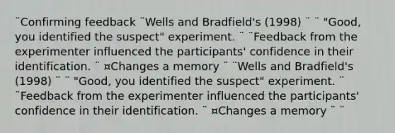 ¨Confirming feedback ¨Wells and Bradfield's (1998) ¨ ¨ "Good, you identified the suspect" experiment. ¨ ¨Feedback from the experimenter influenced the participants' confidence in their identification. ¨ ¤Changes a memory ¨ ¨Wells and Bradfield's (1998) ¨ ¨ "Good, you identified the suspect" experiment. ¨ ¨Feedback from the experimenter influenced the participants' confidence in their identification. ¨ ¤Changes a memory ¨ ¨