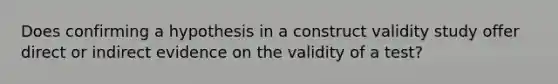 Does confirming a hypothesis in a construct validity study offer direct or indirect evidence on the validity of a test?