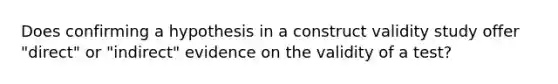 Does confirming a hypothesis in a construct validity study offer "direct" or "indirect" evidence on the validity of a test?