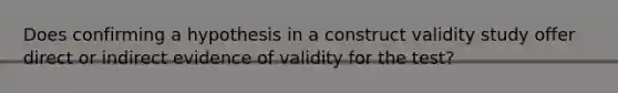 Does confirming a hypothesis in a construct validity study offer direct or indirect evidence of validity for the test?