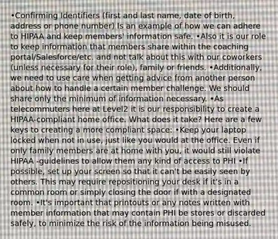 •Confirming Identifiers (first and last name, date of birth, address or phone number) Is an example of how we can adhere to HIPAA and keep members' information safe. •Also it is our role to keep information that members share within the coaching portal/Salesforce/etc. and not talk about this with our coworkers (unless necessary for their role), family or friends. •Additionally, we need to use care when getting advice from another person about how to handle a certain member challenge. We should share only the minimum of information necessary. •As telecommuters here at Level2 it is our responsibility to create a HIPAA-compliant home office. What does it take? Here are a few keys to creating a more compliant space: •Keep your laptop locked when not in use, just like you would at the office. Even if only family members are at home with you, it would still violate HIPAA -guidelines to allow them any kind of access to PHI •If possible, set up your screen so that it can't be easily seen by others. This may require repositioning your desk if it's in a common room or simply closing the door if with a designated room. •It's important that printouts or any notes written with member information that may contain PHI be stores or discarded safely, to minimize the risk of the information being misused.