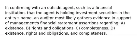 In confirming with an outside agent, such as a financial institution, that the agent is holding investment securities in the entity's name, an auditor most likely gathers evidence in support of management's financial statement assertions regarding: A) existence. B) rights and obligations. C) completeness. D) existence, rights and obligations, and completeness.