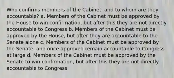 Who confirms members of the Cabinet, and to whom are they accountable? a. Members of the Cabinet must be approved by the House to win confirmation, but after this they are not directly accountable to Congress b. Members of the Cabinet must be approved by the House, but after they are accountable to the Senate alone c. Members of the Cabinet must be approved by the Senate, and once approved remain accountable to Congress at large d. Members of the Cabinet must be approved by the Senate to win confirmation, but after this they are not directly accountable to Congress