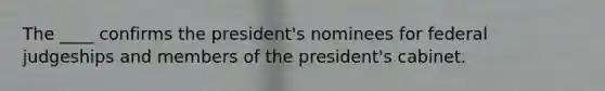 The ____ confirms the president's nominees for federal judgeships and members of the president's cabinet.