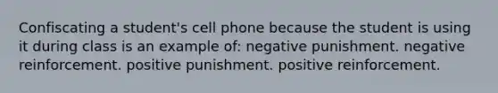 Confiscating a student's cell phone because the student is using it during class is an example of: negative punishment. negative reinforcement. positive punishment. positive reinforcement.