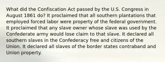 What did the Confiscation Act passed by the U.S. Congress in August 1861 do? It proclaimed that all southern plantations that employed forced labor were property of the federal government. It proclaimed that any slave owner whose slave was used by the Confederate army would lose claim to that slave. It declared all southern slaves in the Confederacy free and citizens of the Union. It declared all slaves of the border states contraband and Union property.