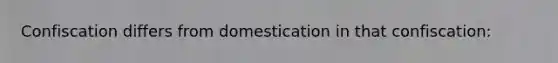 Confiscation differs from domestication in that confiscation: