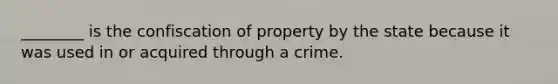 ________ is the confiscation of property by the state because it was used in or acquired through a crime.