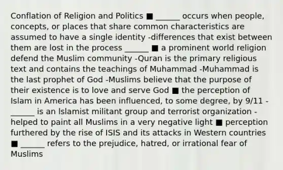 Conflation of Religion and Politics ■ ______ occurs when people, concepts, or places that share common characteristics are assumed to have a single identity -differences that exist between them are lost in the process ______ ■ a prominent world religion defend the Muslim community -Quran is the primary religious text and contains the teachings of Muhammad -Muhammad is the last prophet of God -Muslims believe that the purpose of their existence is to love and serve God ■ the perception of Islam in America has been influenced, to some degree, by 9/11 -______ is an lslamist militant group and terrorist organization -helped to paint all Muslims in a very negative light ■ perception furthered by the rise of ISIS and its attacks in Western countries ■ ______ refers to the prejudice, hatred, or irrational fear of Muslims