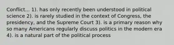 Conflict... 1). has only recently been understood in political science 2). is rarely studied in the context of Congress, the presidency, and the Supreme Court 3). is a primary reason why so many Americans regularly discuss politics in the modern era 4). is a natural part of the political process