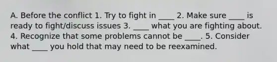 A. Before the conflict 1. Try to fight in ____ 2. Make sure ____ is ready to fight/discuss issues 3. ____ what you are fighting about. 4. Recognize that some problems cannot be ____. 5. Consider what ____ you hold that may need to be reexamined.