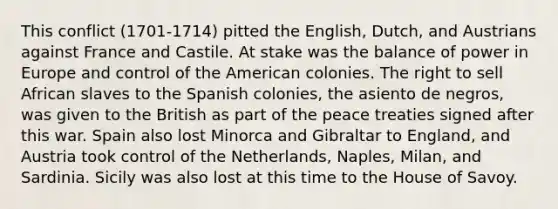 This conflict (1701-1714) pitted the English, Dutch, and Austrians against France and Castile. At stake was the balance of power in Europe and control of the American colonies. The right to sell African slaves to the Spanish colonies, the asiento de negros, was given to the British as part of the peace treaties signed after this war. Spain also lost Minorca and Gibraltar to England, and Austria took control of the Netherlands, Naples, Milan, and Sardinia. Sicily was also lost at this time to the House of Savoy.