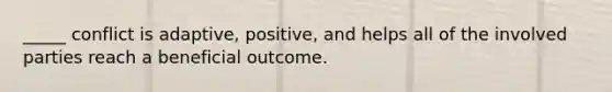 _____ conflict is adaptive, positive, and helps all of the involved parties reach a beneficial outcome.