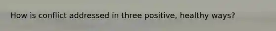How is conflict addressed in three positive, healthy ways?