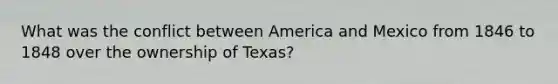 What was the conflict between America and Mexico from 1846 to 1848 over the ownership of Texas?