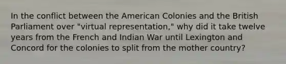 In the conflict between the American Colonies and the British Parliament over "virtual representation," why did it take twelve years from the French and Indian War until Lexington and Concord for the colonies to split from the mother country?