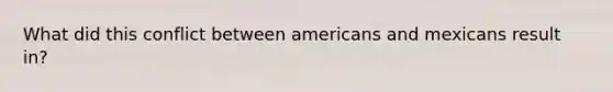 What did this conflict between americans and mexicans result in?