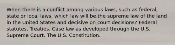 When there is a conflict among various laws, such as federal, state or local laws, which law will be the supreme law of the land in the United States and decisive on court decisions? Federal statutes. Treaties. Case law as developed through the U.S. Supreme Court. The U.S. Constitution.