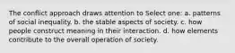 The conflict approach draws attention to Select one: a. patterns of social inequality. b. the stable aspects of society. c. how people construct meaning in their interaction. d. how elements contribute to the overall operation of society.