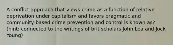 A conflict approach that views crime as a function of relative deprivation under capitalism and favors pragmatic and community-based crime prevention and control is known as? (hint: connected to the writings of brit scholars John Lea and Jock Young)