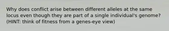 Why does conflict arise between different alleles at the same locus even though they are part of a single individual's genome? (HINT: think of fitness from a genes-eye view)