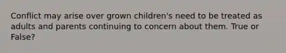 Conflict may arise over grown children's need to be treated as adults and parents continuing to concern about them. True or False?