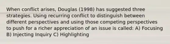 When conflict arises, Douglas (1998) has suggested three strategies. Using recurring conflict to distinguish between different perspectives and using those competing perspectives to push for a richer appreciation of an issue is called: A) Focusing B) Injecting Inquiry C) Highlighting