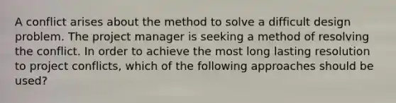 A conflict arises about the method to solve a difficult design problem. The project manager is seeking a method of resolving the conflict. In order to achieve the most long lasting resolution to project conflicts, which of the following approaches should be used?