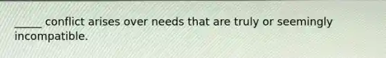 _____ conflict arises over needs that are truly or seemingly incompatible.