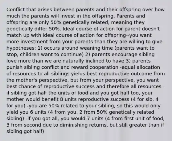 Conflict that arises between parents and their offspring over how much the parents will invest in the offspring. Parents and offspring are only 50% genetically related, meaning they genetically differ 50%. Ideal course of action for parent doesn't match up with ideal course of action for offspring--you want more investment from your parents than they are willing to give. hypotheses: 1) occurs around weaning time (parents want to stop, children want to continue) 2) parents encourage sibling love more than we are naturally inclined to have 3) parents punish sibling conflict and reward cooperation -equal allocation of resources to all siblings yields best reproductive outcome from the mother's perspective, but from your perspective, you want best chance of reproductive success and therefore all resources -if sibling got half the units of food and you got half too, your mother would benefit 8 units reproductive success (4 for sib, 4 for you) -you are 50% related to your sibling, so this would only yield you 6 units (4 from you, 2 from 50% genetically related sibling) -if you got all, you would 7 units (4 from first unit of food, 3 from second due to diminishing returns, but still greater than if sibling got half)