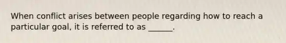 When conflict arises between people regarding how to reach a particular goal, it is referred to as ______.